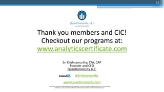Thank you members and CIC!
Checkout our programs at:
www.analyticscertificate.com
Sri Krishnamurthy, CFA, CAP
Founder and CEO
QuantUniversity LLC.
srikrishnamurthy
www.QuantUniversity.com
Information, data and drawings embodied in this presentation are strictly a property of QuantUniversity LLC. and shall not be
distributed or used in any other publication without the prior written consent of QuantUniversity LLC.
52
 