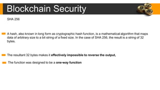 Blockchain Security
A hash, also known in long form as cryptographic hash function, is a mathematical algorithm that maps
data of arbitrary size to a bit string of a fixed size. In the case of SHA 256, the result is a string of 32
bytes.
The resultant 32 bytes makes it effectively impossible to reverse the output,
The function was designed to be a one-way function
SHA 256
 