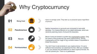 01 Storg Cost
Have no storage costs. They take up no physical space regardless
of amount
02 Pseudonymous
Neither transactions or accounts are connected to real world
identities. You receive Bitcoins on so-called addresses, which are
randomly seeming chains of around 30 characters.
03 Secure
Bitcoin funds are locked in a public key cryptography system. Only
the owner of the private key can send cryptocurrency. Strong
cryptography and the magic of big numbers makes it impossible to
break this scheme
04 Permissionless
You don‘t have to ask anybody to use cryptocurrency. It‘s just a
software that everybody can download for free. After you installed
it, you can receive and send Bitcoins or other cryptocurrencies. No
one can prevent you. There is no gatekeeper
Why Cryptocurruncy
 
