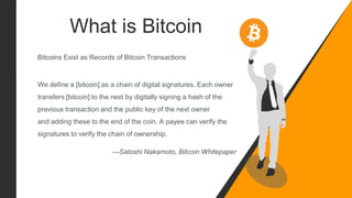 What is Bitcoin
Bitcoins Exist as Records of Bitcoin Transactions
We define a [bitcoin] as a chain of digital signatures. Each owner
transfers [bitcoin] to the next by digitally signing a hash of the
previous transaction and the public key of the next owner
and adding these to the end of the coin. A payee can verify the
signatures to verify the chain of ownership.
—Satoshi Nakamoto, Bitcoin Whitepaper
 