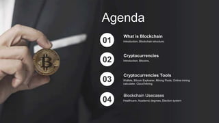 Agenda
Introduction, Blockchain structure.
What is Blockchain
01
Introduction, Bitcoins,
Cryptocurrencies
02
Wallets, Bitcoin Exploerer, Mining Pools, Online mining
calculater, Cloud Mining
Cryptocurrencies Tools
03
Healthcare, Academic degrees, Election system
Blockchain Usecases
04
 