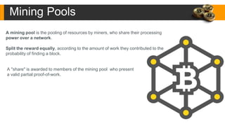 A mining pool is the pooling of resources by miners, who share their processing
power over a network.
Split the reward equally, according to the amount of work they contributed to the
probability of finding a block.
A "share" is awarded to members of the mining pool who present
a valid partial proof-of-work.
Mining Pools
 