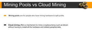 Mining Pools vs Cloud Mining
Mining pools are for people who have mining hardware to split profits.
Cloud mining offers a mechanism to mine a cryptocurrency such as bitcoin
without having to install all the hardware and related paraphernalia.
 