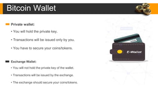 Private wallet:
• You will hold the private key.
• Transactions will be issued only by you.
• You have to secure your coins/tokens.
Exchange Wallet:
• You will not hold the private key of the wallet.
• Transactions will be issued by the exchange.
• The exchange should secure your coins/tokens.
Bitcoin Wallet
 