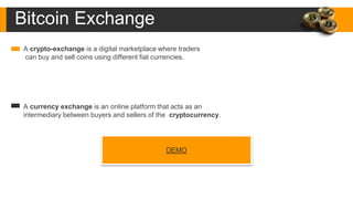 Bitcoin Exchange
A crypto-exchange is a digital marketplace where traders
can buy and sell coins using different fiat currencies.
A currency exchange is an online platform that acts as an
intermediary between buyers and sellers of the cryptocurrency.
DEMO
 