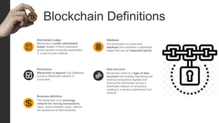 Blockchain Definitions
Blockchain is public distrebuted
ledger (ledger of facts) replicated
across several computers assembled
in a peer-to-peer network.
Distributed Ledger
Blockchain is Append only Database
across a distributed network of
computers.
Permission
The blockchain is a back-end
database that maintains a distributed
ledger that can be inspected openly
Database
Blockchain refers to a type of data
structure that enables identifying and
tracking transactions digitally and
sharing this information across a
distributed network of computers,
creating in a sense a distributed trust
network
Data structure
The blockchain is an exchange
network for moving transactions,
value, assets between peers, without
the assistance of intermediaries.
Business definition
 