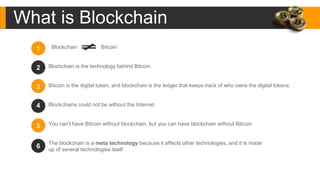 Blockchain Bitcoin
Blockchain is the technology behind Bitcoin.
Bitcoin is the digital token, and blockchain is the ledger that keeps track of who owns the digital tokens.
Blockchains could not be without the Internet.
You can’t have Bitcoin without blockchain, but you can have blockchain without Bitcoin
The blockchain is a meta technology because it affects other technologies, and it is made
up of several technologies itself
What is Blockchain
1
3
4
5
6
2
 