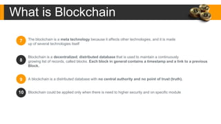 The blockchain is a meta technology because it affects other technologies, and it is made
up of several technologies itself
Blockchain is a decentralized, distributed database that is used to maintain a continuously
growing list of records, called blocks. Each block in general contains a timestamp and a link to a previous
Block.
A blockchain is a distributed database with no central authority and no point of trust (truth).
Blockchain could be applied only when there is need to higher security and on specific module
7
9
10
8
What is Blockchain
 