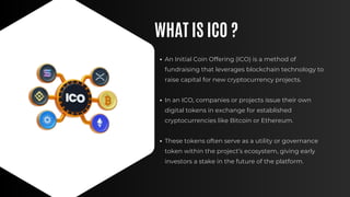 WHAT IS ICO ?
An Initial Coin Offering (ICO) is a method of
fundraising that leverages blockchain technology to
raise capital for new cryptocurrency projects.
In an ICO, companies or projects issue their own
digital tokens in exchange for established
cryptocurrencies like Bitcoin or Ethereum.
These tokens often serve as a utility or governance
token within the project’s ecosystem, giving early
investors a stake in the future of the platform.
 