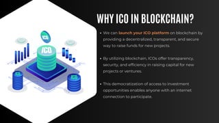 WHY ICO IN BLOCKCHAIN?
We can launch your ICO platform on blockchain by
providing a decentralized, transparent, and secure
way to raise funds for new projects.
By utilizing blockchain, ICOs offer transparency,
security, and efficiency in raising capital for new
projects or ventures.
This democratization of access to investment
opportunities enables anyone with an internet
connection to participate.
 