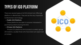 TYPES OF ICO PLATFORM
There are several types of of ICO (Initial Coin Offering)
platform in Blockchain. They are as the very important
to blockchain technology.
Public ICO Platform
These platforms are open to anyone interested in
purchasing tokens during the ICO.
Private ICO Platform
Private ICO platforms limit access to a select group
of investors, usually those who have been pre-approved
or invited.
 