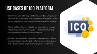 USE CASES OF ICO PLATFORM
ICO (Initial Coin Offering) platforms provide a unique way
for startups, businesses, and entrepreneurs to raise capital
by issuing digital tokens or coins in exchange for funding.
These platforms have multiple use cases across various
industries, primarily serving as a tool for crowdfunding
and investment in the blockchain space.
One key use case is for blockchain-based projects, where
companies can raise funds by offering tokens that power
their decentralized applications (dApps) or platforms.
 