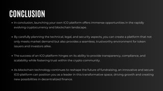 CONCLUSION
In conclusion, launching your own ICO platform offers immense opportunities in the rapidly
evolving cryptocurrency and blockchain landscape.
By carefully planning the technical, legal, and security aspects, you can create a platform that not
only meets market demand but also provides a seamless, trustworthy environment for token
issuers and investors alike.
The success of an ICO platform hinges on its ability to provide transparency, compliance, and
scalability while fostering trust within the crypto community.
As blockchain technology continues to reshape the future of fundraising, an innovative and secure
ICO platform can position you as a leader in this transformative space, driving growth and creating
new possibilities in decentralized finance.
 