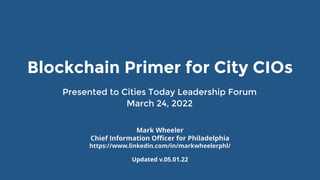 Presented to Cities Today Leadership Forum
March 24, 2022
Updated v.05.01.22
Blockchain Primer for City CIOs
Mark Wheeler
Chief Information Officer for Philadelphia
https://www.linkedin.com/in/markwheelerphl/
 