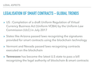 LEGAL ASPECTS
LEGALISATION OF SMART CONTRACTS - GLOBAL TRENDS
▸ US : Completion of a draft Uniform Regulation of Virtual
Currency Business Act (Uniform VCBA) by the Uniform Law
Commission (ULC) in July 2017
▸ States like Arizona passed laws recognizing the signatures
provided for smart contracts using the blockchain technology
▸ Vermont and Nevada passed laws recognizing contracts
executed on the blockchain
▸ Tennessee has become the latest U.S state to pass a bill
recognizing the legal authority of blockchain & smart contracts
 