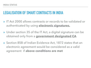 INDIA STATUS
LEGALISATION OF SMART CONTRACTS IN INDIA
▸ IT Act 2000 allows contracts or records to be validated or
authenticated by using electronic signatures.
▸ Under section 35 of the IT Act, a digital signature can be
obtained only from a government designated CA
▸ Section 85B of Indian Evidence Act, 1872 states that an
electronic agreement would be considered as a valid
agreement if above conditions are met
 