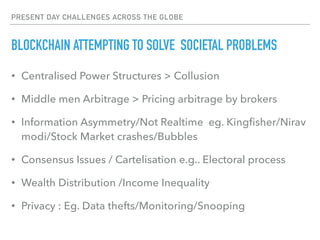 PRESENT DAY CHALLENGES ACROSS THE GLOBE
BLOCKCHAIN ATTEMPTING TO SOLVE SOCIETAL PROBLEMS
• Centralised Power Structures > Collusion
• Middle men Arbitrage > Pricing arbitrage by brokers
• Information Asymmetry/Not Realtime eg. Kingﬁsher/Nirav
modi/Stock Market crashes/Bubbles
• Consensus Issues / Cartelisation e.g.. Electoral process
• Wealth Distribution /Income Inequality
• Privacy : Eg. Data thefts/Monitoring/Snooping
 
