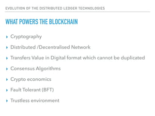 EVOLUTION OF THE DISTRIBUTED LEDGER TECHNOLOGIES
WHAT POWERS THE BLOCKCHAIN
▸ Cryptography
▸ Distributed /Decentralised Network
▸ Transfers Value in Digital format which cannot be duplicated
▸ Consensus Algorithms
▸ Crypto economics
▸ Fault Tolerant (BFT)
▸ Trustless environment
 