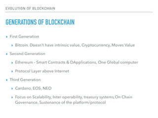 EVOLUTION OF BLOCKCHAIN
GENERATIONS OF BLOCKCHAIN
▸ First Generation
▸ Bitcoin. Doesn’t have intrinsic value, Cryptocurrency, Moves Value
▸ Second Generation
▸ Ethereum - Smart Contracts & DApplications, One Global computer
▸ Protocol Layer above Internet
▸ Third Generation
▸ Cardano, EOS, NEO
▸ Focus on Scalability, Inter operability, treasury systems,On Chain
Governance, Sustenance of the platform/protocol
 
