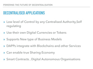 POWERING THE FUTURE OF DECENTRALISATION
DECENTRALISED APPLICATIONS
▸ Low level of Control by any Centralised Authority,Self
regulating
▸ Use their own Digital Currencies or Tokens
▸ Supports New type of Business Models
▸ DAPPs integrate with Blockchains and other Services
▸ Can enable true Sharing Economy
▸ Smart Contracts , Digital Autonomous Organisations
 