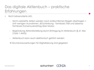 6© Schoenherr 2019
• Nicht börsenotierte AG:
- Nicht-verbriefte Aktien werden nach zivilrechtlichen Regeln übertragen =
(mit wenigen Ausnahmen, zB Schenkung - formloser) Titel und (ebenso
formloser) Konsensualvertrag über Modus
- Begründung Aktionärsstellung durch Eintragung im Aktienbuch (§ 61 Abs
2 Satz 1 AktG)
- Aktienbuch kann auch elektronisch geführt werden
 Grundvoraussetzungen für Digitalisierung sind gegeben
Das digitale Aktienbuch – praktische
Erfahrungen
 