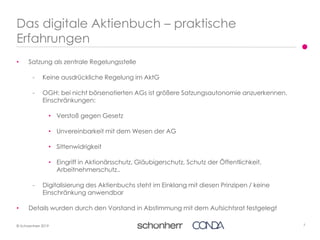 7© Schoenherr 2019
• Satzung als zentrale Regelungsstelle
- Keine ausdrückliche Regelung im AktG
- OGH: bei nicht börsenotierten AGs ist größere Satzungsautonomie anzuerkennen.
Einschränkungen:
• Verstoß gegen Gesetz
• Unvereinbarkeit mit dem Wesen der AG
• Sittenwidrigkeit
• Eingriff in Aktionärsschutz, Gläubigerschutz, Schutz der Öffentlichkeit,
Arbeitnehmerschutz..
- Digitalisierung des Aktienbuchs steht im Einklang mit diesen Prinzipen / keine
Einschränkung anwendbar
• Details wurden durch den Vorstand in Abstimmung mit dem Aufsichtsrat festgelegt
Das digitale Aktienbuch – praktische
Erfahrungen
 