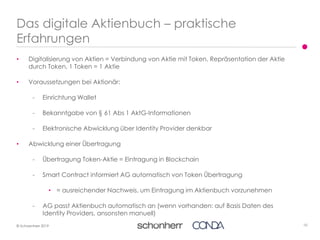 10© Schoenherr 2019
• Digitalisierung von Aktien = Verbindung von Aktie mit Token, Repräsentation der Aktie
durch Token, 1 Token = 1 Aktie
• Voraussetzungen bei Aktionär:
- Einrichtung Wallet
- Bekanntgabe von § 61 Abs 1 AktG-Informationen
- Elektronische Abwicklung über Identity Provider denkbar
• Abwicklung einer Übertragung
- Übertragung Token-Aktie = Eintragung in Blockchain
- Smart Contract informiert AG automatisch von Token Übertragung
• = ausreichender Nachweis, um Eintragung im Aktienbuch vorzunehmen
- AG passt Aktienbuch automatisch an (wenn vorhanden: auf Basis Daten des
Identity Providers, ansonsten manuell)
Das digitale Aktienbuch – praktische
Erfahrungen
 