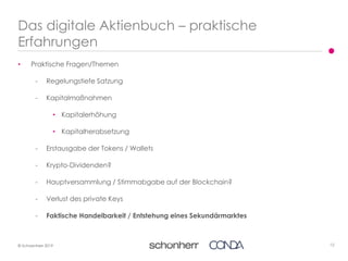12© Schoenherr 2019
• Praktische Fragen/Themen
- Regelungstiefe Satzung
- Kapitalmaßnahmen
• Kapitalerhöhung
• Kapitalherabsetzung
- Erstausgabe der Tokens / Wallets
- Krypto-Dividenden?
- Hauptversammlung / Stimmabgabe auf der Blockchain?
- Verlust des private Keys
- Faktische Handelbarkeit / Entstehung eines Sekundärmarktes
Das digitale Aktienbuch – praktische
Erfahrungen
 