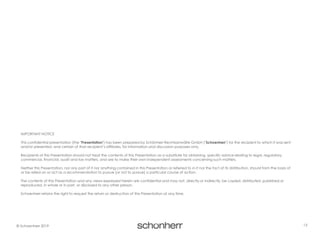 13© Schoenherr 2019
IMPORTANT NOTICE
This confidential presentation (the "Presentation") has been prepared by Schönherr Rechtsanwälte GmbH ("Schoenherr") for the recipient to which it was sent
and/or presented, and certain of that recipient’s affiliates, for information and discussion purposes only.
Recipients of this Presentation should not treat the contents of this Presentation as a substitute for obtaining specific advice relating to legal, regulatory,
commercial, financial, audit and tax matters, and are to make their own independent assessments concerning such matters.
Neither this Presentation, nor any part of it nor anything contained in this Presentation or referred to in it nor the fact of its distribution, should form the basis of
or be relied on or act as a recommendation to pursue (or not to pursue) a particular course of action.
The contents of this Presentation and any views expressed herein are confidential and may not, directly or indirectly, be copied, distributed, published or
reproduced, in whole or in part, or disclosed to any other person.
Schoenherr retains the right to request the return or destruction of this Presentation at any time.
 