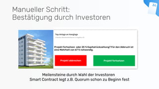 Manueller Schritt:
Bestätigung durch Investoren
Projekt fortsetzen oder 25 % Kapitalrückzahlung? Für den Abbruch ist
eine Mehrheit von 67 % notwendig.
Projekt abbrechen
Meilensteine durch Wahl der Investoren
Smart Contract legt z.B. Quorum schon zu Beginn fest
Projekt fortsetzen
forts
etze
n
 