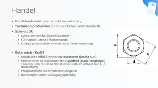Handel
• Wie Aktienhandel, (noch) nicht im e-Banking
• Technisch problemlos durch Blockchain und Standards
• Schweiz OK
• Lykke, element36, Share Dispenser
• Für Handel: Lizenz Effektenhandel
• Europa grundsätzlich ähnlich, ca. 2 Jahre Vorsprung
• Österreich - KurG?
• Ansatz pwc FIBREE workshop: Kuratoren-Gesetz KurG
• Stellvertreter im Grundbuch mit Hypothek (klare Rangfolge!),
Teilansprüche müssten NICHT im Grundbuch erfasst sein (-->
Blockchain!)
• Prospektpflicht bei öffentlichen Angebot
• Handelsplattform: Bewilligungspflichtig
 