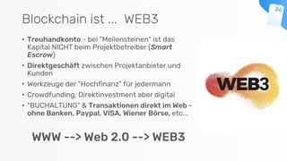 Blockchain ist ... WEB3
• Treuhandkonto - bei "Meilensteinen" ist das
Kapital NICHT beim Projektbetreiber (Smart
Escrow)
• Direktgeschäft zwischen Projektanbieter und
Kunden
• Werkzeuge der "Hochfinanz" für jedermann
• Crowdfunding, Direktinvestment aber digital
• "BUCHALTUNG" & Transaktionen direkt im Web -
ohne Banken, Paypal, VISA, Wiener Börse, etc...
WWW --> Web 2.0 --> WEB3
 