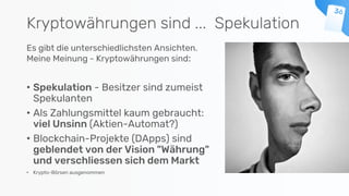 Kryptowährungen sind ... Spekulation
Es gibt die unterschiedlichsten Ansichten.
Meine Meinung - Kryptowährungen sind:
• Spekulation - Besitzer sind zumeist
Spekulanten
• Als Zahlungsmittel kaum gebraucht:
viel Unsinn (Aktien-Automat?)
• Blockchain-Projekte (DApps) sind
geblendet von der Vision "Währung"
und verschliessen sich dem Markt
• Krypto-Börsen ausgenommen
 