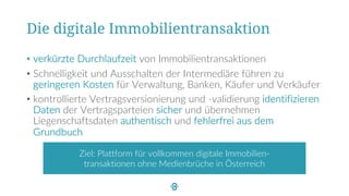 Die digitale Immobilientransaktion
• verkürzte Durchlaufzeit von Immobilientransaktionen
• Schnelligkeit und Ausschalten der Intermediäre führen zu
geringeren Kosten für Verwaltung, Banken, Käufer und Verkäufer
• kontrollierte Vertragsversionierung und -validierung identifizieren
Daten der Vertragsparteien sicher und übernehmen
Liegenschaftsdaten authentisch und fehlerfrei aus dem
Grundbuch
Ziel: Plattform für vollkommen digitale Immobilien-
transaktionen ohne Medienbrüche in Österreich
 