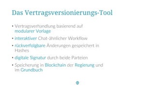 Das Vertragsversionierungs-Tool
• Vertragsverhandlung basierend auf
modularer Vorlage
• interaktiver Chat-ähnlicher Workflow
• rückverfolgbare Änderungen gespeichert in
Hashes
• digitale Signatur durch beide Parteien
• Speicherung in Blockchain der Regierung und
im Grundbuch
 
