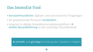 • benutzerfreundlicher, digitaler und automatisierter Fragebogen
• für gebietsfremde Personen verständlich
• integriert in digitale Immobilientransaktionsplattform à
direkte Steuerabführung an die zuständige Steuerbehörde
Das ImmoEst-Tool
schnelle und günstige Ermittlung der Gebühren möglich
 