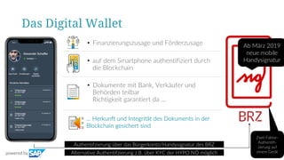 Das Digital Wallet
• Finanzierungszusage und Förderzusage
• auf dem Smartphone authentifiziert durch
die Blockchain
• Dokumente mit Bank, Verkäufer und
Behörden teilbar
Richtigkeit garantiert da …
Authentifzierung über das Bürgerkonto/Handysignatur des BRZ
… Herkunft und Integrität des Dokuments in der
Blockchain gesichert sind
Alternative Authentifzierung z.B. über KYC der HYPO NÖ möglich
Ab März 2019
neue mobile
Handysignatur
Zwei Faktor-
Authentifi-
zierung auf
einem Gerätpowered by
 
