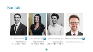 Kontakt
Dr. Thomas Seeber
+43 650 831 23 01
ts@realest8.at
Emmanuel Ruez, BSc
+43 699 17 71 91 19
er@realest8.at
Lena Brunner, BA d
+41 78 679 44 63
lb@realest8.at
Matthias Lichtenthaler
matthias.lichtenthaler@brz.gv.at
 