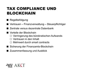 TAX COMPLIANCE UND
BLOCKCHAIN
 Regelbefolgung
 Vertrauen – Finanzverwaltung – Steuerpflichtiger
 Zentrale versus dezentrale Datenbank
 Vorteile der Blockchain
 Verringerung des bürokratischen Aufwands
 Vertrauen in den Inhalt
 Mehrwert durch smart contracts
 Sicherung der Finanzamts-Blockchain
 Zusammenfassung und Ausblick
 