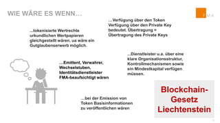WIE WÄRE ES WENN…
…Verfügung über den Token
Verfügung über den Private Key
bedeutet. Übertragung =
Übertragung des Private Keys
...Dienstleister u.a. über eine
klare Organisationsstruktur,
Kontrollmechanismen sowie
ein Mindestkapital verfügen
müssen.
…bei der Emission von
Token Basisinformationen
zu veröffentlichen wären
…Emittent, Verwahrer,
Wechselstuben,
Identitätsdienstleister
FMA-beaufsichtigt wären
...tokenisierte Wertrechte
urkundlichen Wertpapieren
gleichgestellt wären. ua wäre ein
Gutglaubenserwerb möglich.
Blockchain-
Gesetz
Liechtenstein
3
 