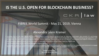 FIBREE World Summit - May 21, 2019, Vienna
Alexandra Levin Kramer
• Founding Chair of CKR Law’s Blockchain Technology & Digital Currency practice group of over 50 attorneys world-wide, who provide U.S. and foreign
clients including startups, cryptofunds, investors, advisors and more with sophisticated and knowledgeable legal advice in underlying legal specialties such
as securities, real estate, intellectual property, banking, finance, corporate, investment funds, tax, immigration, employment and litigation (CKRlaw.com)
• North American Regional Director of the Foundation of International Blockchain & Real Estate Expertise (FIBREE.org)
• Chief Diversity Officer for the Wall Street Blockchain Alliance (wsba.co)
• Co-founder of Womin.io, a decentralized employment marketplace powered by blockchain, providing a platform for employers and freelancers to engage
directly on a peer to peer basis in a growing freelancer economy (womin.io) and the Womin’s Lounge at Consensus 2019
www.ckrlaw.com
akramer@ckrlaw.com
IS THE U.S. OPEN FOR BLOCKCHAIN BUSINESS?
 