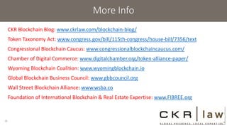 More Info
CKR Blockchain Blog: www.ckrlaw.com/blockchain-blog/
Token Taxonomy Act: www.congress.gov/bill/115th-congress/house-bill/7356/text
Congressional Blockchain Caucus: www.congressionalblockchaincaucus.com/
Chamber of Digital Commerce: www.digitalchamber.org/token-alliance-paper/
Wyoming Blockchain Coalition: www.wyomingblockchain.io
Global Blockchain Business Council: www.gbbcouncil.org
Wall Street Blockchain Alliance: www.wsba.co
Foundation of International Blockchain & Real Estate Expertise: www.FIBREE.org
16
 