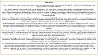 Legal Notice
CKR is a global platform of law firms and other entities working in strategic association or cooperation with CKR Law LLP, a California limited liability partnership
registered in the United States of America.
Each law firm and other entity (each a “Global Member”) is a separate legal entity and no partnership was created or intended by any such association or
cooperation. No Global Member accepts responsibility for the acts or omissions of another Global Member, except to the extent that this is agreed expressly in
writing in the terms entered into between a client or other contracting party and the relevant Global Member. Legal responsibility for the provision of services to
clients is defined in engagement terms entered into between clients and the relevant Global Member and these should be relied upon in determining liability for
the services provided.
References to “CKR Law”, “the law firm” and “legal practice” are to one or more of the Global Members or to one of their respective members or associations. Any
reference to a “partner” means a partner, member, consultant, or employee with equivalent standing and qualifications with any Global Member. Any reference to
a CKR “location” means any CKR office or Global Member office within the CKR global platform.
Each Global Member provides legal services in particular jurisdictions and is subject to the laws and professional regulations of the particular state, country or
countries in which it operates. While each Global Member will continue to preserve clients’ confidentiality and legal professional privilege, information will be
exchanged with other Global Members to check representations by other Global Members and for research, practice management, training and administrative
purposes.
The content in this presentation is offered only as a public service and does not constitute solicitation or provision of legal advice. This presentation should not be
used as a substitute for obtaining legal advice from an attorney licensed or authorized to practice in your jurisdiction. You should always consult a suitably qualified
attorney regarding any specific legal problem or matter. The comments and opinions expressed on this presentation are of the individual author and may not
reflect the opinions of the firm or any individual attorney.
The opinions and thoughts in this presentation are of a casual nature and may change after further reflection. While we intend to make every attempt to keep the
information in this presentation current, the author and presenter makes no claims, promises or guarantees about the accuracy, completeness or adequacy of the
information contained in or linked to from this presentation.
This presentation may contain hyperlinks to other resources maintained by third parties on the Internet. These links are provided solely as a convenience to you to
help you identify related information. Our reference to other resources is not meant to imply an approval, endorsement, affiliation, sponsorship or other
relationship to the linked site or its operator, contents, or trade names, logos, symbols, service marks or other intellectual property rights associated with the
hyperlinks, citations or URLs we provide. This presentation does not incorporate or endorse any materials appearing in such linked sites by reference. CKR Law
disclaims all liability in respect to any decisions or actions, or lack thereof based on any or all of the contents of any third-party site.
 