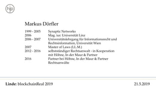 Linde: blockchainReal 2019 21.5.2019
Markus Dörfler
1999 - 2005 Synaptic Networks
2006 Mag. iur. Universität Linz
2006 - 2007 Universitätslehrgang für Informationsrecht und
Rechtsinformation, Universität Wien
2007 Master of Laws (LL.M.)
2012 - 2016 selbstständiger Rechtsanwalt - in Kooperation
mit Höhne, In der Maur & Partner
2016 Partner bei Höhne, In der Maur & Partner
Rechtsanwälte
 