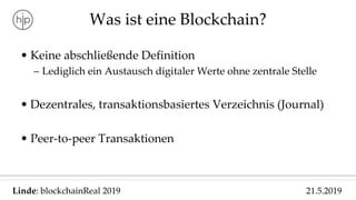 Linde: blockchainReal 2019 21.5.2019
Was ist eine Blockchain?
• Keine abschließende Definition
– Lediglich ein Austausch digitaler Werte ohne zentrale Stelle
• Dezentrales, transaktionsbasiertes Verzeichnis (Journal)
• Peer-to-peer Transaktionen
 