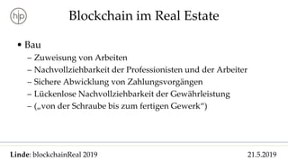 Linde: blockchainReal 2019 21.5.2019
Blockchain im Real Estate
• Bau
– Zuweisung von Arbeiten
– Nachvollziehbarkeit der Professionisten und der Arbeiter
– Sichere Abwicklung von Zahlungsvorgängen
– Lückenlose Nachvollziehbarkeit der Gewährleistung
– („von der Schraube bis zum fertigen Gewerk“)
 