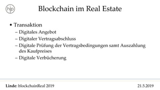 Linde: blockchainReal 2019 21.5.2019
Blockchain im Real Estate
• Transaktion
– Digitales Angebot
– Digitaler Vertragsabschluss
– Digitale Prüfung der Vertragsbedingungen samt Auszahlung
des Kaufpreises
– Digitale Verbücherung
 