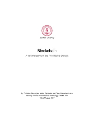 Stanford​ ​University
Blockchain
A​ ​Technology​ ​with​ ​the​ ​Potential​ ​to​ ​Disrupt
By​ ​Christina​ ​Rentschler,​ ​Victor​ ​Gardrinier​ ​and​ ​Dean​ ​Rauschenbusch
Leading​ ​Trends​ ​in​ ​Information​ ​Technology​ ​-​ ​MS&E​ ​238
16th​ ​of​ ​August​ ​2017
 