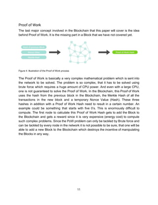 Proof​ ​of​ ​Work 
The last major concept involved in the Blockchain that this paper will cover is the idea
behind​ ​Proof​ ​of​ ​Work.​ ​It​ ​is​ ​the​ ​missing​ ​part​ ​in​ ​a​ ​Block​ ​that​ ​we​ ​have​ ​not​ ​covered​ ​yet.
 
Figure​ ​4:​ ​Illustration​ ​of​ ​the​ ​Proof​ ​of​ ​Work​ ​process
 
The Proof of Work is basically a very complex mathematical problem which is sent into
the network to be solved. The problem is so complex, that it has to be solved using
brute force which requires a huge amount of CPU power. And even with a large CPU,
one is not guaranteed to solve the Proof of Work. In the Blockchain, this Proof of Work
uses the hash from the previous block in the Blockchain, the Merkle Hash of all the
transactions in the new block and a temporary Nonce Value (Hash). These three
hashes in addition with a Proof of Work Hash need to result in a certain number. An
example could be something that starts with five 0’s. This is enormously difficult to
compute. The first node to calculate this Proof of Work Hash gets to add the Block to
the Blockchain and gets a reward since it is very expensive (energy cost) to compute
such complex problems. Since the PoW problem can only be tackled by Brute force and
can be tackled by every node in the network it is not possible to be sure, that one will be
able to add a new Block to the Blockchain which destroys the incentive of manipulating
the​ ​Blocks​ ​in​ ​any​ ​way.
 
 
 
 
 
 
 
 
 
 
11  
 