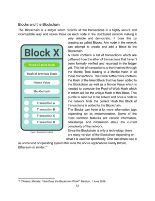 Blocks​ ​and​ ​the​ ​Blockchain 
The Blockchain is a ledger which records all the transactions in a highly secure and
incorruptible way and stores those on each node in the distributed network making it
very reliable and democratic. It does this by
creating so called Blocks. Any node in the network
can attempt to create and add a Block to the
Blockchain.
A Block contains a list of transactions which are
gathered from the ether of transactions that haven’t
been formally verified and recorded in the ledger
yet. This list of transactions is then hashed through
the Merkle Tree leading to a Merkle Hash of all
these transactions. The Block furthermore contains
the Hash of the latest Block that has been added to
the Blockchain as well as a Nonce Value which is
needed to compute the Proof-of-Work Hash which
in return will be the unique Hash of this Block. This
puzzle is sent out to be solved and once a node in
the network finds the correct Hash this Block of
transactions​ ​is​ ​added​ ​to​ ​the​ ​Blockchain.
The Blocks can have a lot more information tags
depending on its implementation. Some of the
most common features are version information,
timestamps and information about the current
complexity​ ​of​ ​the​ ​network.
Since​ ​the​ ​Blockchain​ ​is​ ​only​ ​a​ ​technology,​ ​there
are​ ​many​ ​version​ ​of​ ​the​ ​Blockchain​ ​depending​ ​on
what​ ​it​ ​is​ ​used​ ​for​ ​specifically.​ ​One​ ​can​ ​almost​ ​see​ ​it
as​ ​some​ ​kind​ ​of​ ​operating​ ​system​ ​that​ ​runs​ ​the​ ​above​ ​applications​ ​namly​ ​Bitcoin,
Ethereum​ ​or​ ​similar.13
 
 
   
13
​ ​D'Aliessi,​ ​Michele.​ ​“How​ ​Does​ ​the​ ​Blockchain​ ​Work?”​ ​​Medium​,​ ​1​ ​June​ ​2016.
12  
 